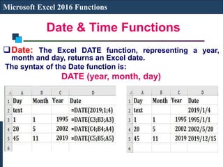 Date & Time Functions
Microsoft Excel 2016 Functions
Date: The Excel DATE function, representing a year,
month and day, returns an Excel date.
The syntax of the Date function is:
DATE (year, month, day)
 