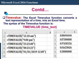 Contd…
Microsoft Excel 2016 Functions
Timevalue: The Excel Timevalue function converts a
text representation of a time, into an Excel time.
The syntax of the Timevalue function is:
TIMEVALUE (time_text)
 