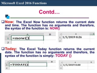 Contd…
Microsoft Excel 2016 Functions
Now: The Excel Now function returns the current date
and time. The function has no arguments and therefore,
the syntax of the function is: NOW()
Today: The Excel Today function returns the current
date. The function has no arguments and therefore, the
syntax of the function is simply: TODAY ()
 