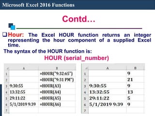 Contd…
Microsoft Excel 2016 Functions
Hour: The Excel HOUR function returns an integer
representing the hour component of a supplied Excel
time.
The syntax of the HOUR function is:
HOUR (serial_number)
 