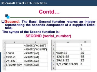 Contd…
Microsoft Excel 2016 Functions
Second: The Excel Second function returns an integer
representing the seconds component of a supplied Excel
time.
The syntax of the Second function is:
SECOND (serial_number)
 