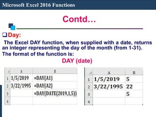 Contd…
Microsoft Excel 2016 Functions
Day:
The Excel DAY function, when supplied with a date, returns
an integer representing the day of the month (from 1-31).
The format of the function is:
DAY (date)
 