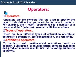 Operators:
Microsoft Excel 2016 Functions
Operators:
Operators are the symbols that are used to specify the
type of calculation that you want the formula to perform.
For example, the ^ (caret) operator raises a number to a
power, and the * (asterisk) operator multiplies numbers.
Types of operators:
There are four different types of calculation operators:
arithmetic, comparison, text concatenation, and reference.
Arithmetic operators:
To perform basic mathematical operations such as
addition, subtraction, or multiplication; combine numbers;
and produce numeric results, use the following arithmetic
operators.
 