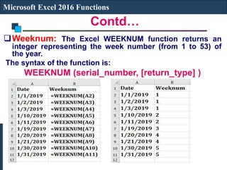 Contd…
Microsoft Excel 2016 Functions
Weeknum: The Excel WEEKNUM function returns an
integer representing the week number (from 1 to 53) of
the year.
The syntax of the function is:
WEEKNUM (serial_number, [return_type] )
 