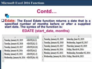 Contd…
Microsoft Excel 2016 Functions
Edate: The Excel Edate function returns a date that is a
specified number of months before or after a supplied
start date. The syntax of the function is:
EDATE (start_date, months)
 