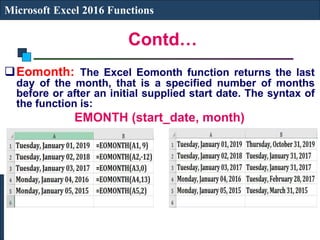Contd…
Microsoft Excel 2016 Functions
Eomonth: The Excel Eomonth function returns the last
day of the month, that is a specified number of months
before or after an initial supplied start date. The syntax of
the function is:
EMONTH (start_date, month)
 