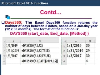 Contd…
Microsoft Excel 2016 Functions
Days360: The Excel Days360 function returns the
number of days between 2 dates, based on a 360-day year
(12 x 30 months). The format of the function is:
DAYS360 (start_date, End_date, [Method] )
 