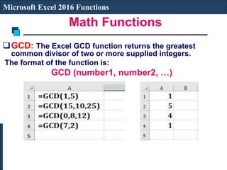 Math Functions
Microsoft Excel 2016 Functions
GCD: The Excel GCD function returns the greatest
common divisor of two or more supplied integers.
The format of the function is:
GCD (number1, number2, …)
 