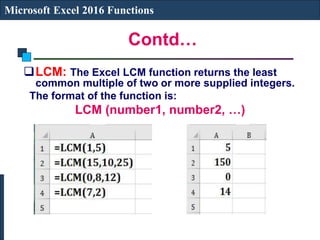 Contd…
Microsoft Excel 2016 Functions
LCM: The Excel LCM function returns the least
common multiple of two or more supplied integers.
The format of the function is:
LCM (number1, number2, …)
 