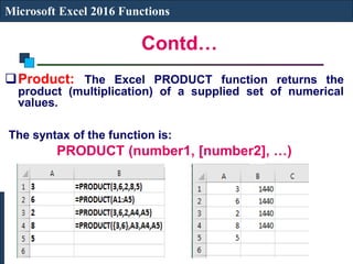 Contd…
Microsoft Excel 2016 Functions
Product: The Excel PRODUCT function returns the
product (multiplication) of a supplied set of numerical
values.
The syntax of the function is:
PRODUCT (number1, [number2], …)
 