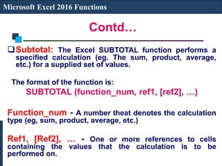 Contd…
Microsoft Excel 2016 Functions
Subtotal: The Excel SUBTOTAL function performs a
specified calculation (eg. The sum, product, average,
etc.) for a supplied set of values.
The format of the function is:
SUBTOTAL (function_num, ref1, [ref2], …)
Function_num - A number theat denotes the calculation
type (eg, sum, product, average, etc.)
Ref1, [Ref2], … - One or more references to cells
containing the values that the calculation is to be
performed on.
 