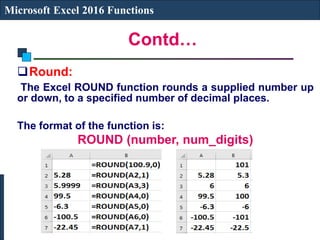 Contd…
Microsoft Excel 2016 Functions
Round:
The Excel ROUND function rounds a supplied number up
or down, to a specified number of decimal places.
The format of the function is:
ROUND (number, num_digits)
 