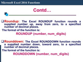 Contd…
Microsoft Excel 2016 Functions
Roundup: The Excel ROUNDUP function rounds a
supplied number up, away from zero, to a specified
number of decimal places.
The format of the function is:
ROUNDUP (number, num_digits)
Rounddown: The Excel ROUNDDOWN function rounds
a supplied number down, toward zero, to a specified
number of decimal places.
The format of the function is:
ROUNDDOWN (number, num_digits)
 