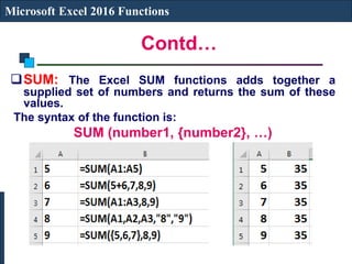 Contd…
Microsoft Excel 2016 Functions
SUM: The Excel SUM functions adds together a
supplied set of numbers and returns the sum of these
values.
The syntax of the function is:
SUM (number1, {number2}, …)
 
