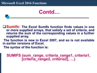 Contd…
Microsoft Excel 2016 Functions
Sumifs: The Excel Sumifs function finds values in one
or more supplied arrays, that satisfy a set of criteria, and
returns the sum of the corresponding values in a further
supplied array.
The function is new in Excel 2007, and so is not available
in earlier versions of Excel.
The syntax of the function is:
SUMIFS (sum_range, criteria_range1, criteria1,
[criteria_range2, criteria2], …)
 