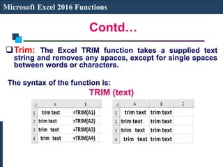 Contd…
Microsoft Excel 2016 Functions
Trim: The Excel TRIM function takes a supplied text
string and removes any spaces, except for single spaces
between words or characters.
The syntax of the function is:
TRIM (text)
 