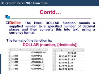 Contd…
Microsoft Excel 2016 Functions
Dollar: The Excel DOLLAR function rounds a
supplied number to a specified number of decimal
places and then converts this into text, using a
currency format.
The format of the function is:
DOLLAR (number, [decimals])
 