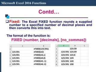Contd…
Microsoft Excel 2016 Functions
Fixed: The Excel FIXED function rounds a supplied
number to a specified number of decimal places and
then converts this into text.
The format of the function is:
FIXED (number, [decimals], [no_commas])
 