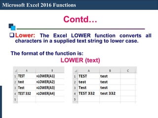 Contd…
Microsoft Excel 2016 Functions
Lower: The Excel LOWER function converts all
characters in a supplied text string to lower case.
The format of the function is:
LOWER (text)
 