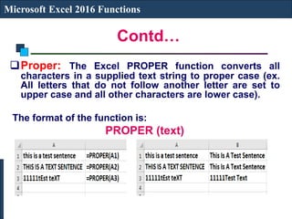 Contd…
Microsoft Excel 2016 Functions
Proper: The Excel PROPER function converts all
characters in a supplied text string to proper case (ex.
All letters that do not follow another letter are set to
upper case and all other characters are lower case).
The format of the function is:
PROPER (text)
 