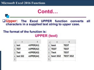 Contd…
Microsoft Excel 2016 Functions
Upper: The Excel UPPER function converts all
characters in a supplied text string to upper case.
The format of the function is:
UPPER (text)
 