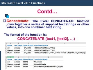 Contd…
Microsoft Excel 2016 Functions
Concatenate: The Excel CONCATENATE function
joins together a series of supplied text strings or other
values, into one combined text string.
The format of the function is:
CONCATENATE (text1, [text2], …)
 