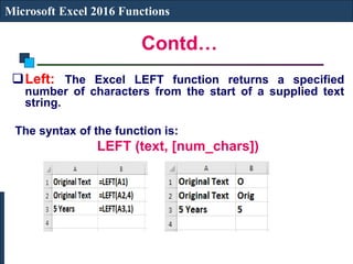 Contd…
Microsoft Excel 2016 Functions
Left: The Excel LEFT function returns a specified
number of characters from the start of a supplied text
string.
The syntax of the function is:
LEFT (text, [num_chars])
 