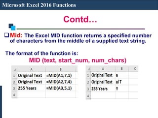 Contd…
Microsoft Excel 2016 Functions
Mid: The Excel MID function returns a specified number
of characters from the middle of a supplied text string.
The format of the function is:
MID (text, start_num, num_chars)
 