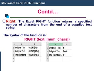 Contd…
Microsoft Excel 2016 Functions
Right: The Excel RIGHT function returns a specified
number of characters from the end of a supplied text
string.
The syntax of the function is:
RIGHT (text, [num_chars])
 