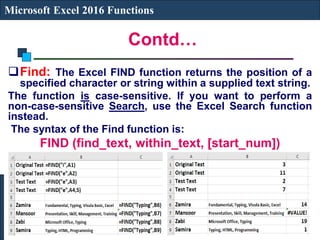 Contd…
Microsoft Excel 2016 Functions
Find: The Excel FIND function returns the position of a
specified character or string within a supplied text string.
The function is case-sensitive. If you want to perform a
non-case-sensitive Search, use the Excel Search function
instead.
The syntax of the Find function is:
FIND (find_text, within_text, [start_num])
 