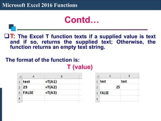 Contd…
Microsoft Excel 2016 Functions
T: The Excel T function texts if a supplied value is text
and if so, returns the supplied text; Otherwise, the
function returns an empty text string.
The format of the function is:
T (value)
 