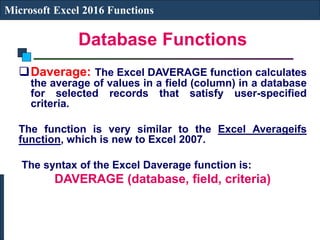 Database Functions
Microsoft Excel 2016 Functions
Daverage: The Excel DAVERAGE function calculates
the average of values in a field (column) in a database
for selected records that satisfy user-specified
criteria.
The function is very similar to the Excel Averageifs
function, which is new to Excel 2007.
The syntax of the Excel Daverage function is:
DAVERAGE (database, field, criteria)
 