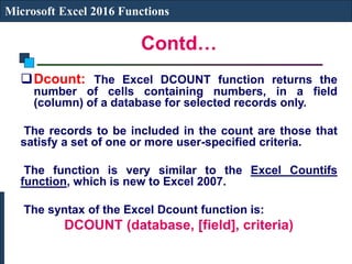 Contd…
Microsoft Excel 2016 Functions
Dcount: The Excel DCOUNT function returns the
number of cells containing numbers, in a field
(column) of a database for selected records only.
The records to be included in the count are those that
satisfy a set of one or more user-specified criteria.
The function is very similar to the Excel Countifs
function, which is new to Excel 2007.
The syntax of the Excel Dcount function is:
DCOUNT (database, [field], criteria)
 