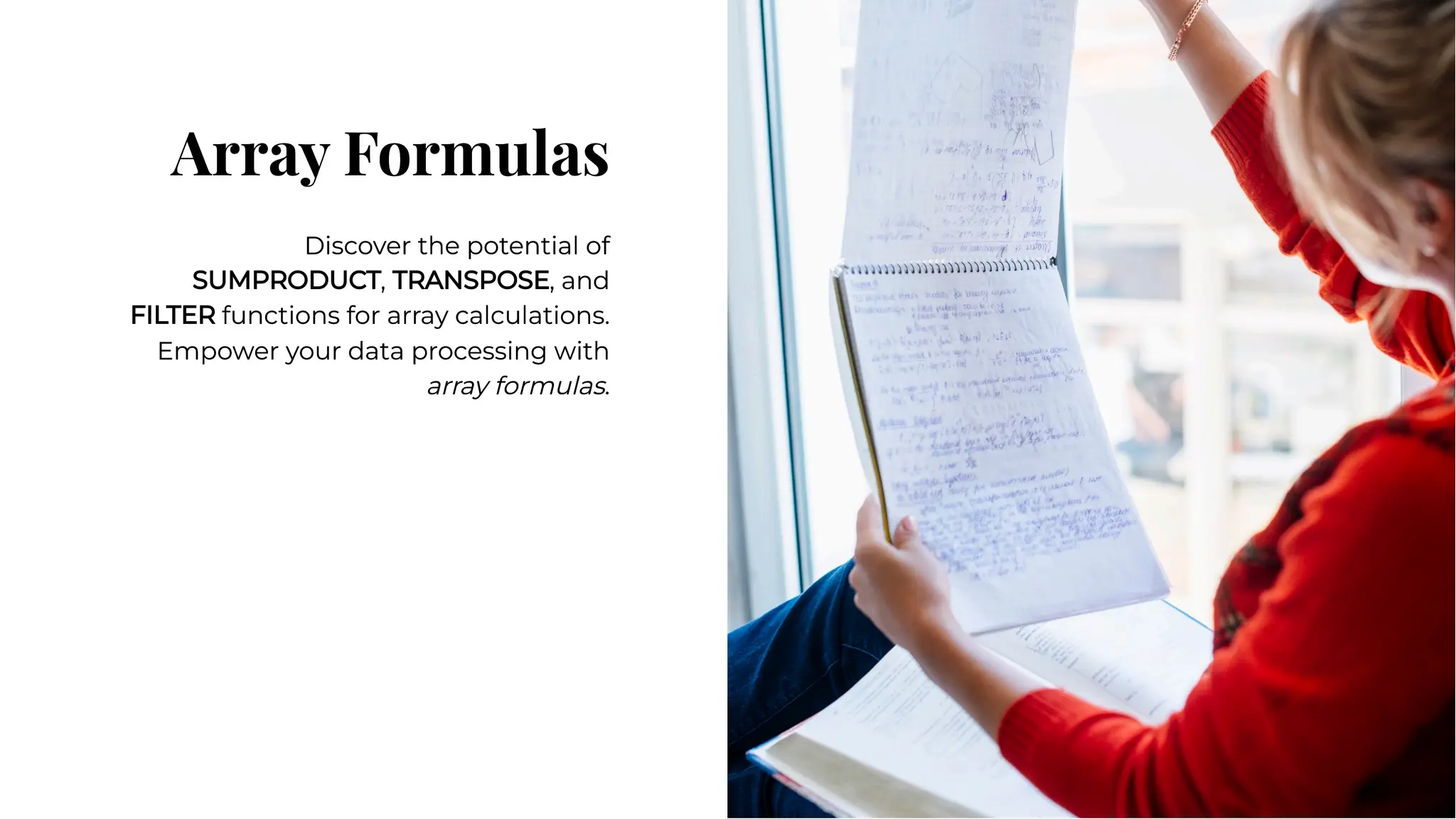 Array Formulas
Array Formulas
Discover the potential of
SUMPRODUCT, TRANSPOSE, and
FILTER functions for array calculations.
Empower your data processing with
array formulas.
Discover the potential of
SUMPRODUCT, TRANSPOSE, and
FILTER functions for array calculations.
Empower your data processing with
array formulas.
 
