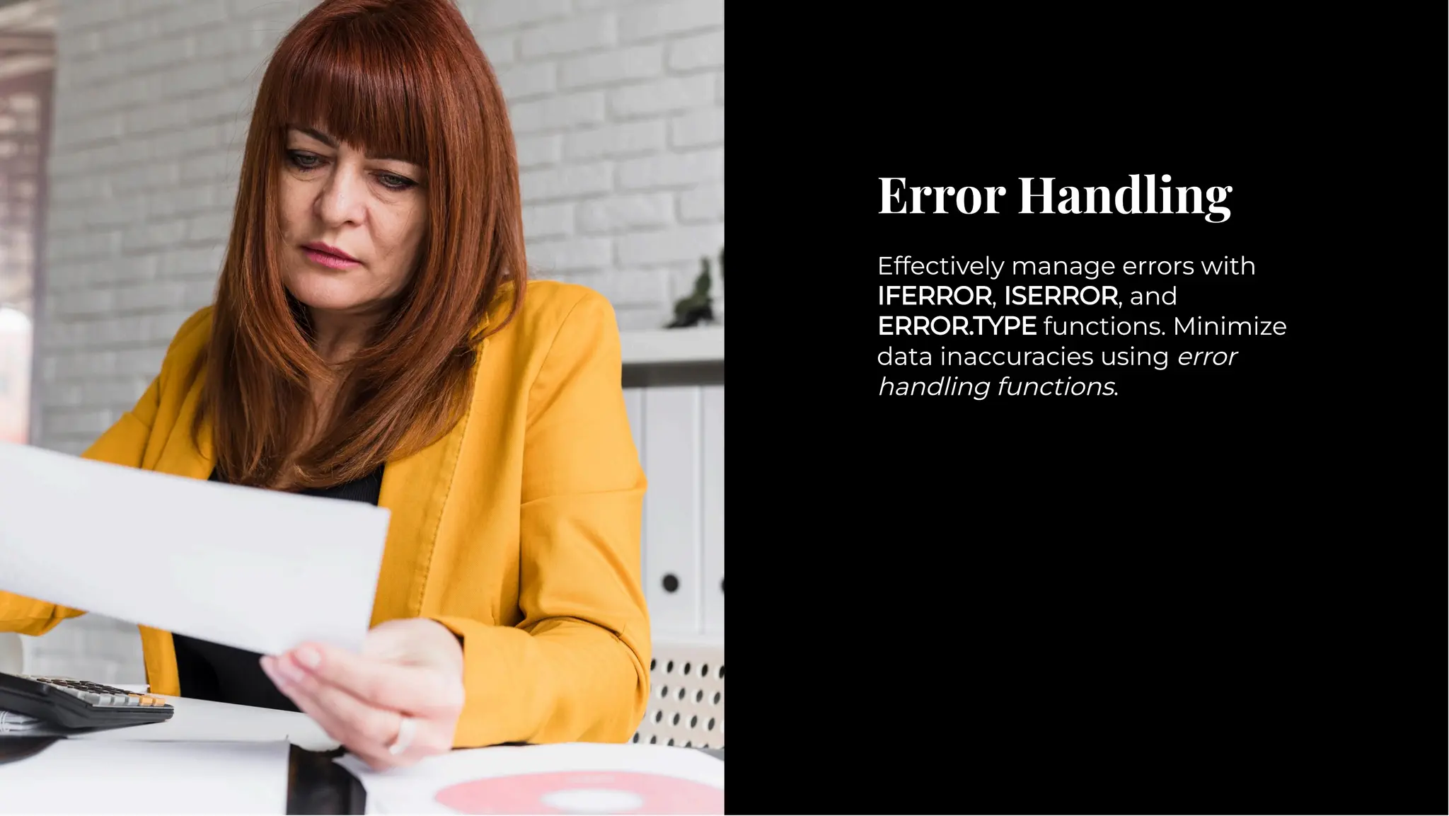 Error Handling
Error Handling
Effectively manage errors with
IFERROR, ISERROR, and
ERROR.TYPE functions. Minimize
data inaccuracies using error
handling functions.
Effectively manage errors with
IFERROR, ISERROR, and
ERROR.TYPE functions. Minimize
data inaccuracies using error
handling functions.
 