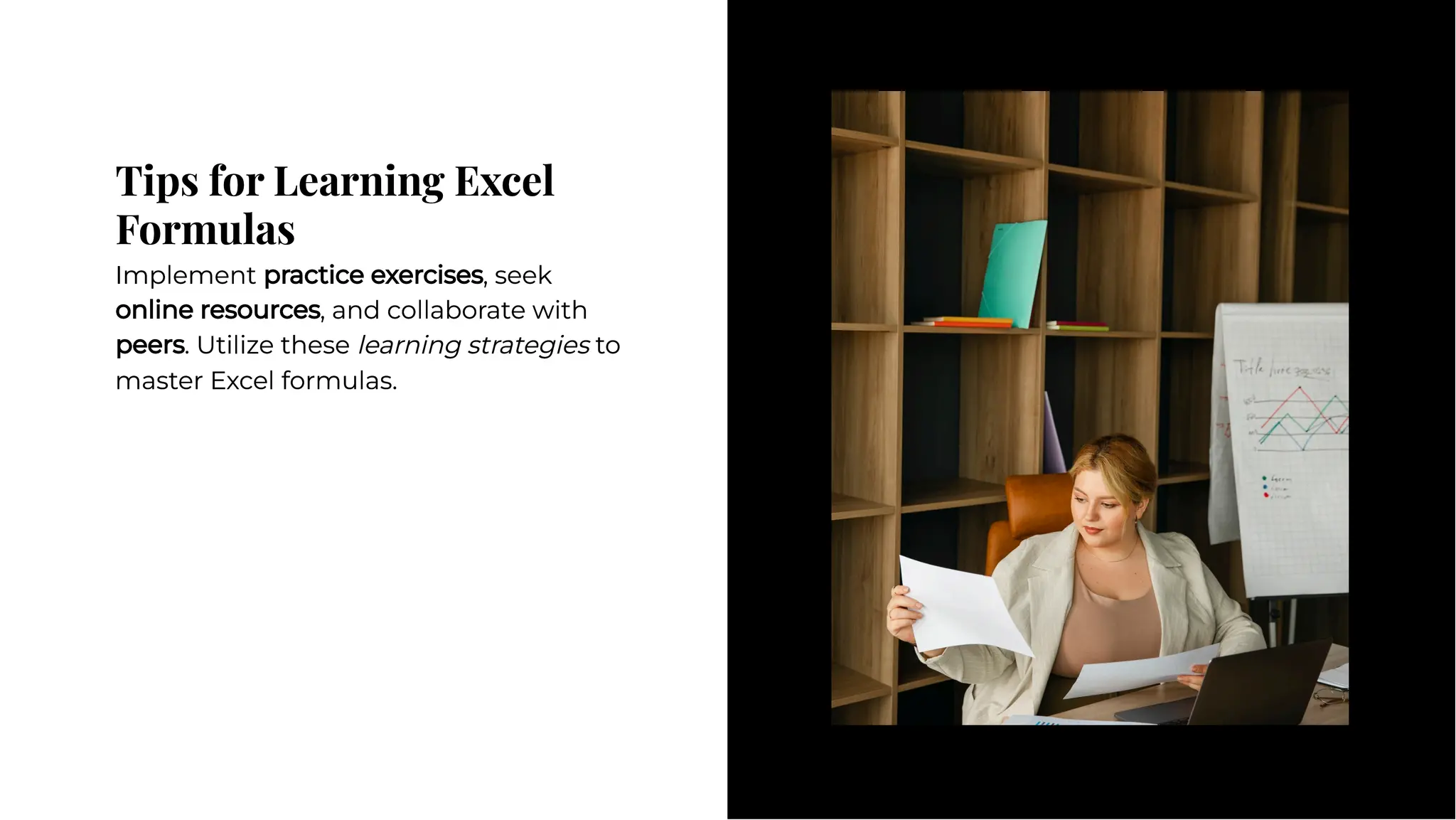 Tips for Learning Excel
Formulas
Tips for Learning Excel
Formulas
Implement practice exercises, seek
online resources, and collaborate with
peers. Utilize these learning strategies to
master Excel formulas.
Implement practice exercises, seek
online resources, and collaborate with
peers. Utilize these learning strategies to
master Excel formulas.
 