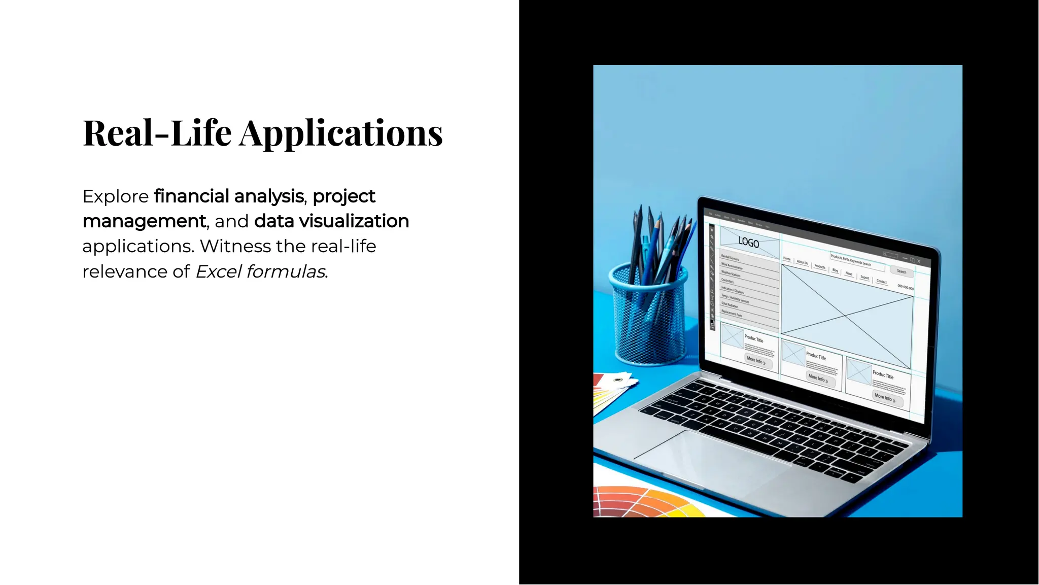 Real-Life Applications
Real-Life Applications
Explore ﬁnancial analysis, project
management, and data visualization
applications. Witness the real-life
relevance of Excel formulas.
Explore ﬁnancial analysis, project
management, and data visualization
applications. Witness the real-life
relevance of Excel formulas.
 