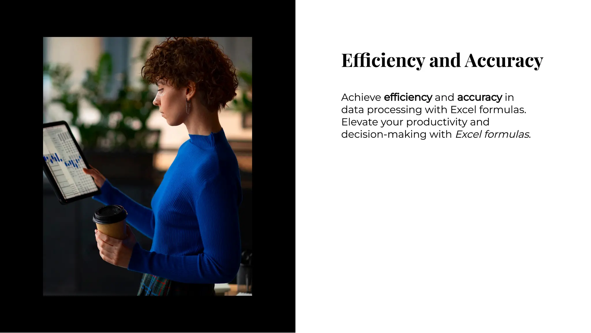 E ciency and Accuracy
E ciency and Accuracy
Achieve efﬁciency and accuracy in
data processing with Excel formulas.
Elevate your productivity and
decision-making with Excel formulas.
Achieve efﬁciency and accuracy in
data processing with Excel formulas.
Elevate your productivity and
decision-making with Excel formulas.
 