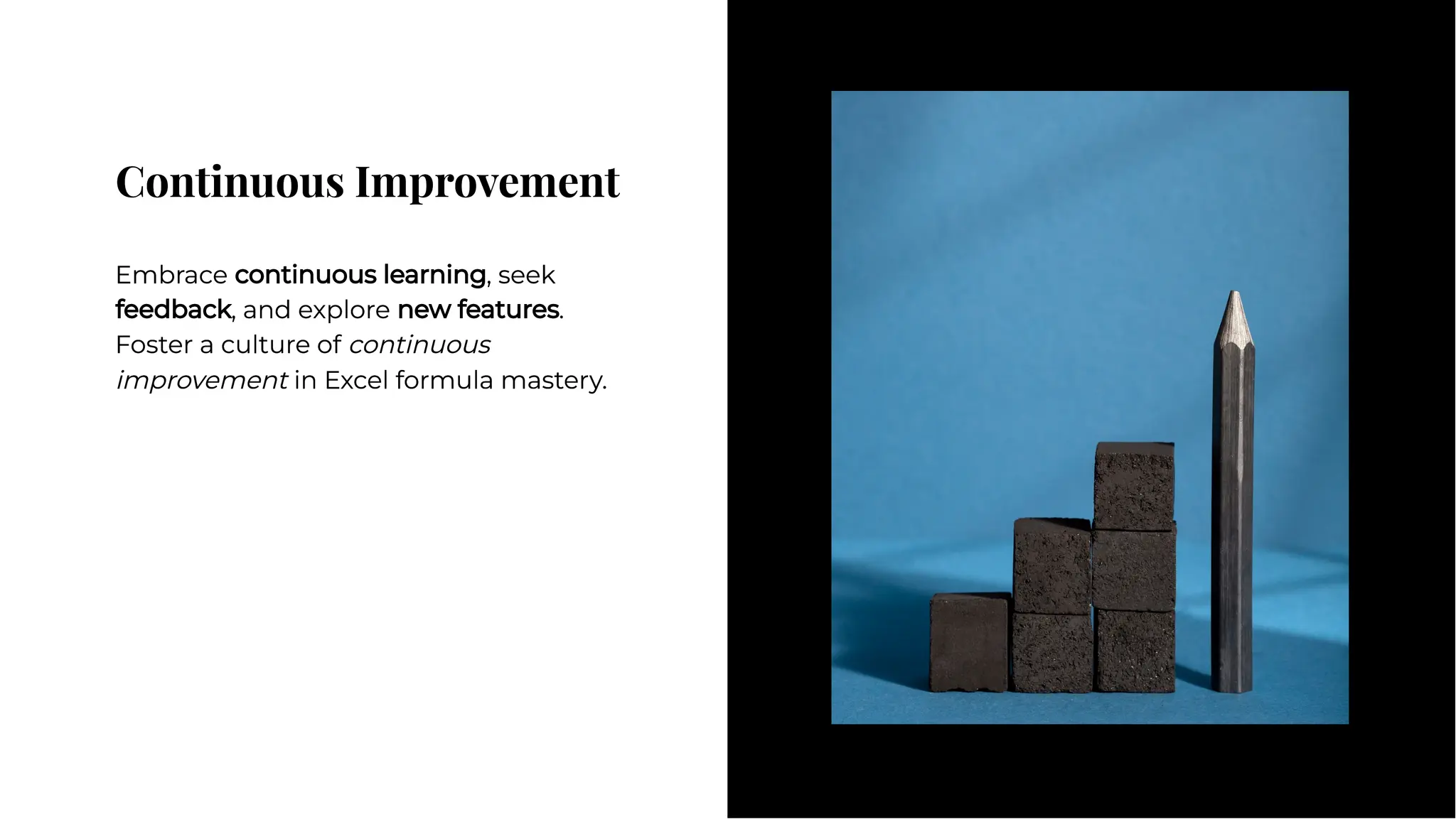 Continuous Improvement
Continuous Improvement
Embrace continuous learning, seek
feedback, and explore new features.
Foster a culture of continuous
improvement in Excel formula mastery.
Embrace continuous learning, seek
feedback, and explore new features.
Foster a culture of continuous
improvement in Excel formula mastery.
 