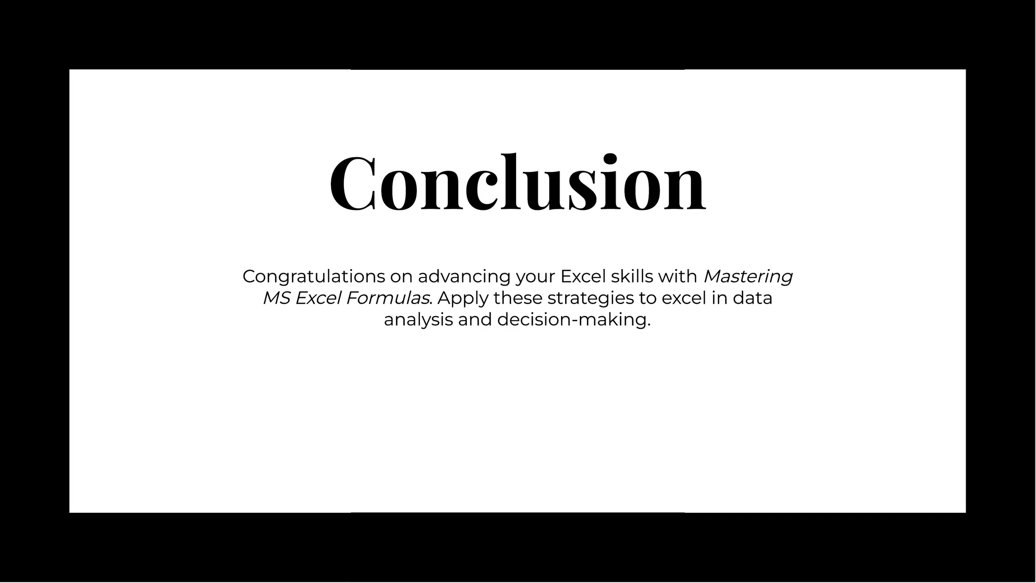 Conclusion
Conclusion
Congratulations on advancing your Excel skills with Mastering
MS Excel Formulas. Apply these strategies to excel in data
analysis and decision-making.
Congratulations on advancing your Excel skills with Mastering
MS Excel Formulas. Apply these strategies to excel in data
analysis and decision-making.
 