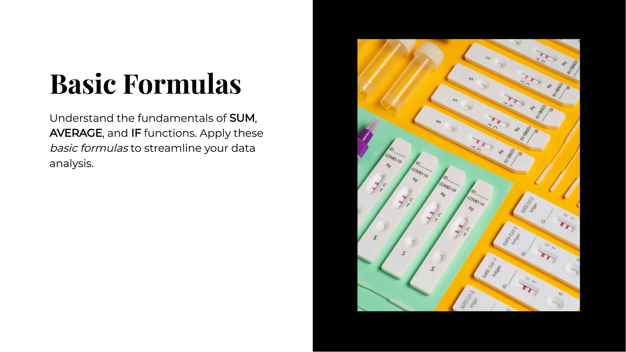Basic Formulas
Basic Formulas
Understand the fundamentals of SUM,
AVERAGE, and IF functions. Apply these
basic formulas to streamline your data
analysis.
Understand the fundamentals of SUM,
AVERAGE, and IF functions. Apply these
basic formulas to streamline your data
analysis.
 