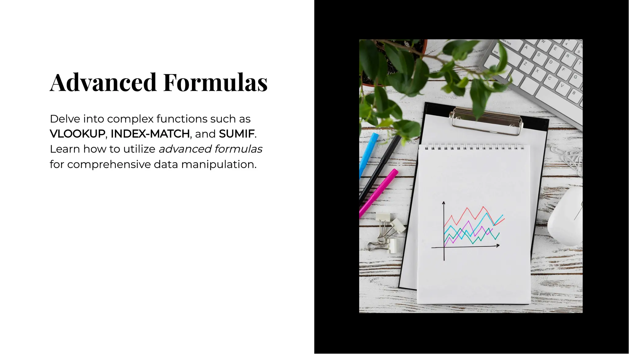 Advanced Formulas
Advanced Formulas
Delve into complex functions such as
VLOOKUP, INDEX-MATCH, and SUMIF.
Learn how to utilize advanced formulas
for comprehensive data manipulation.
Delve into complex functions such as
VLOOKUP, INDEX-MATCH, and SUMIF.
Learn how to utilize advanced formulas
for comprehensive data manipulation.
 