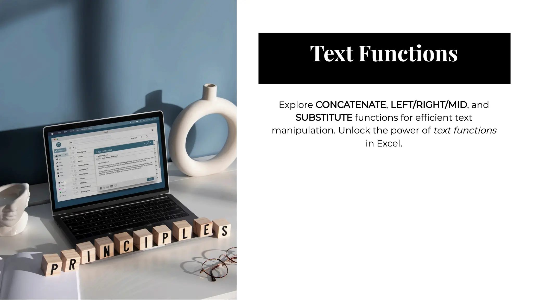 Text Functions
Text Functions
Explore CONCATENATE, LEFT/RIGHT/MID, and
SUBSTITUTE functions for efﬁcient text
manipulation. Unlock the power of text functions
in Excel.
Explore CONCATENATE, LEFT/RIGHT/MID, and
SUBSTITUTE functions for efﬁcient text
manipulation. Unlock the power of text functions
in Excel.
 