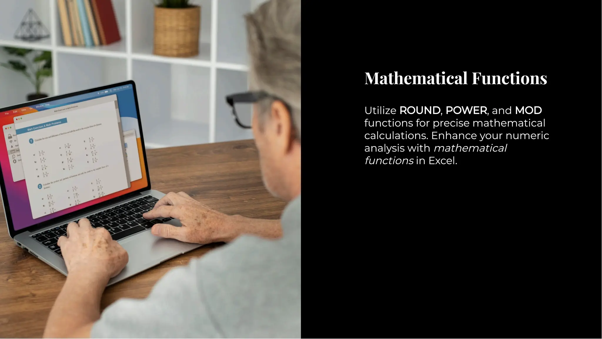 Mathematical Functions
Mathematical Functions
Utilize ROUND, POWER, and MOD
functions for precise mathematical
calculations. Enhance your numeric
analysis with mathematical
functions in Excel.
Utilize ROUND, POWER, and MOD
functions for precise mathematical
calculations. Enhance your numeric
analysis with mathematical
functions in Excel.
 
