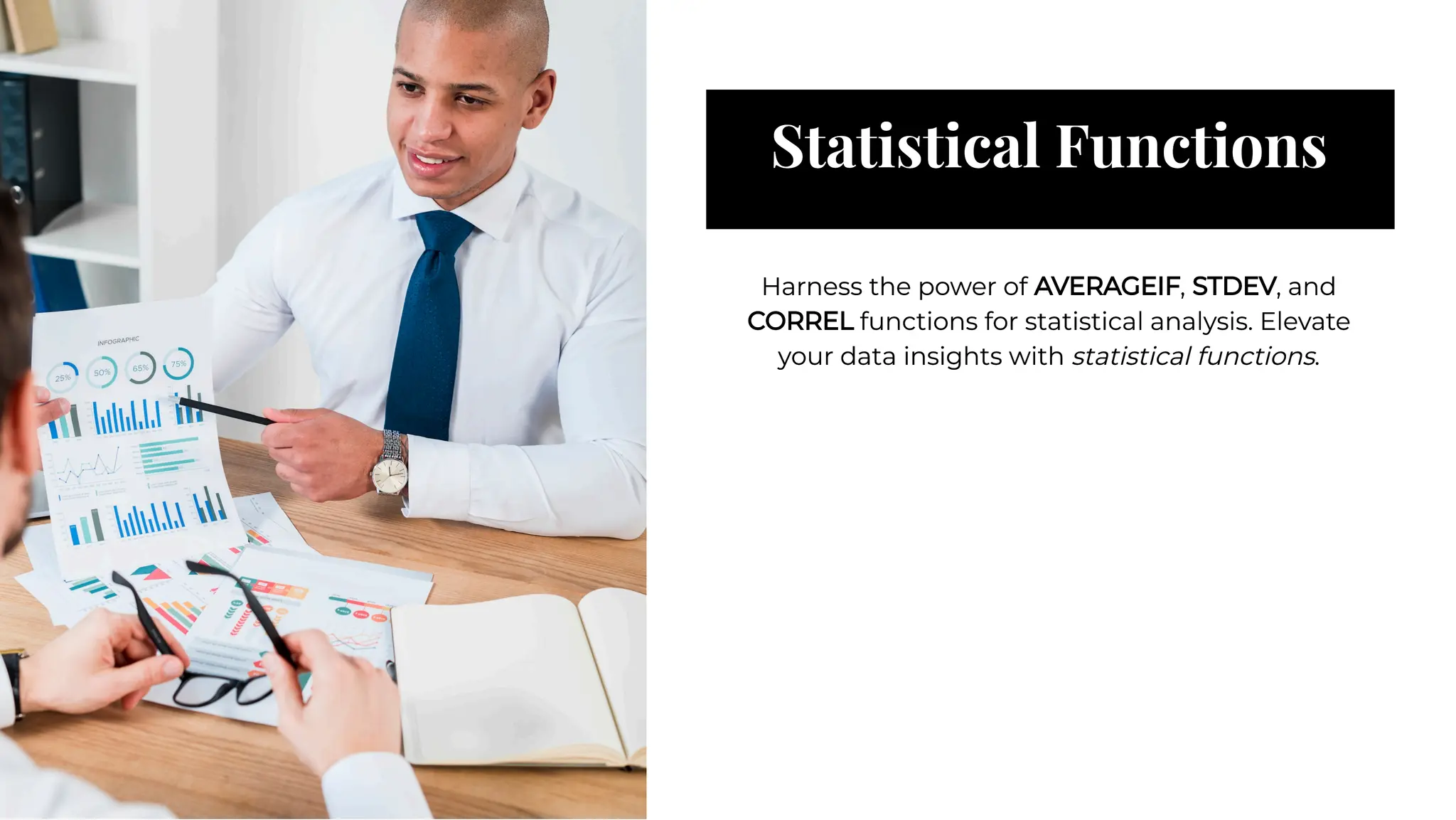Statistical Functions
Statistical Functions
Harness the power of AVERAGEIF, STDEV, and
CORREL functions for statistical analysis. Elevate
your data insights with statistical functions.
Harness the power of AVERAGEIF, STDEV, and
CORREL functions for statistical analysis. Elevate
your data insights with statistical functions.
 