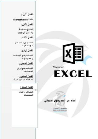 : ‫األول‬ ‫الفصل‬
‫مقدمة‬
Microsoft Excel
: ‫الثاني‬ ‫الفصل‬
‫حـسـابـيــة‬ ‫الـصـيـغ‬
‫والــــدوال‬
‫في‬
Excel
: ‫الثالث‬ ‫الفصل‬
‫الـتـعــامـل‬ : ‫الـتـنـسـيـــق‬
‫الخـــاليـــا‬ ‫مــع‬
: ‫الرابع‬ ‫الفصل‬
‫الـبـيــانـات‬ ‫مــع‬ ‫الـتـعــامــل‬
‫حـمـايـتــهـــا‬ ‫و‬
: ‫الخامس‬ ‫الفصل‬
‫أوراق‬ ‫مـع‬ ‫الـتـعــامــل‬
‫الـمـصـنــــف‬
: ‫السادس‬ ‫الفصل‬
‫الـبـيــانـيــة‬ ‫الـمـخـطـطــات‬
: ‫السابع‬ ‫الفصل‬
‫وإعــداد‬ ‫الـطـبـاعـة‬
‫الـصـفـحــات‬
 