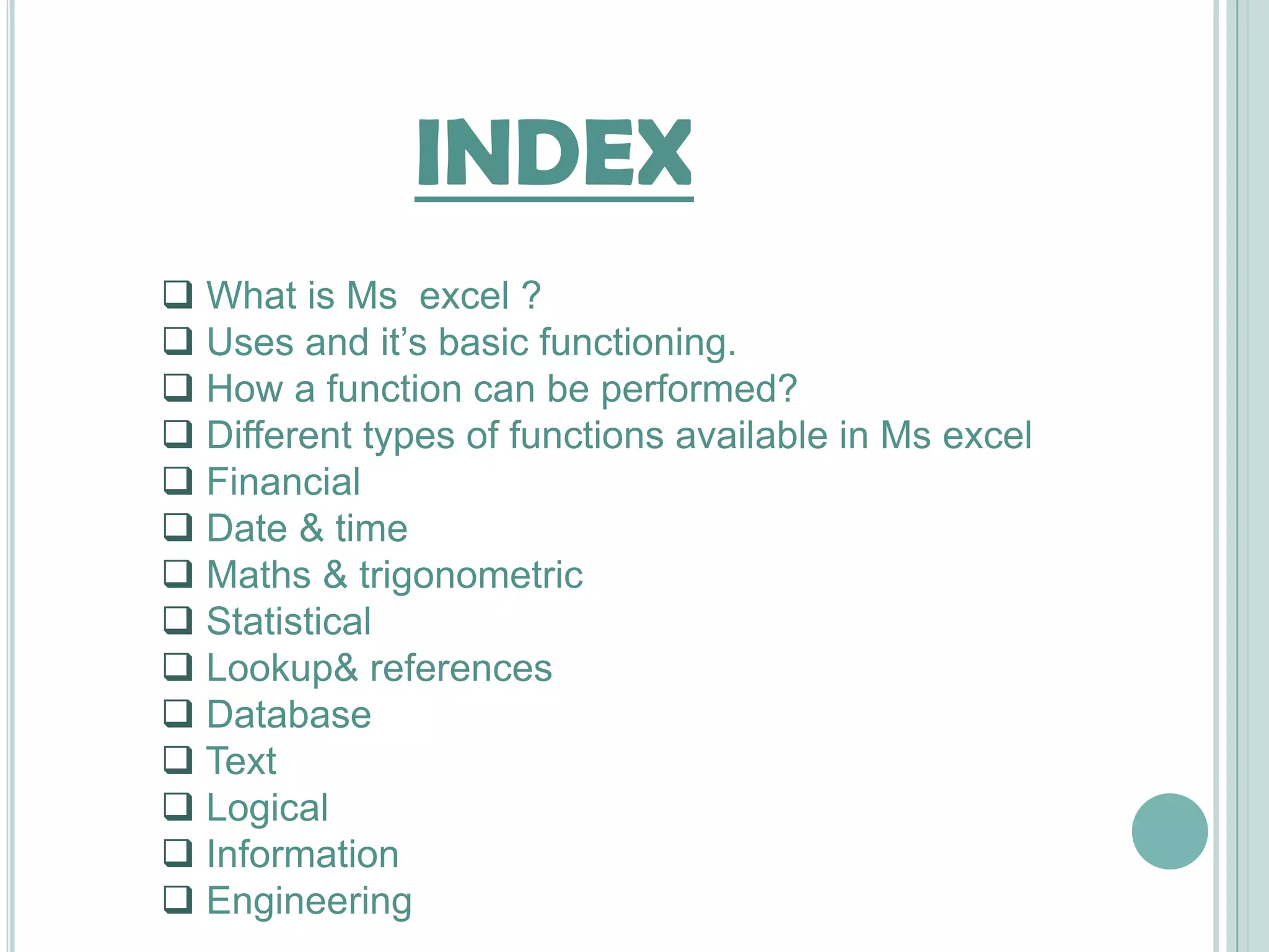 INDEX
 What is Ms excel ?
 Uses and it’s basic functioning.
 How a function can be performed?
 Different types of functions available in Ms excel
 Financial
 Date & time
 Maths & trigonometric
 Statistical
 Lookup& references
 Database
 Text
 Logical
 Information
 Engineering
 