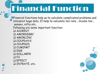 Financial Function
Financial functions help us to calculate complicated problems and
interpret huge data. It help to calculate tax rate , income tax ,
 sensex, nifty etc.
Following are some important function:
 ACCRINT
 AMORDEGRC
 AMORLINC
 COUPDAYS
 COUPNCD
 CUMIPMT
 DDB
 DOLLARFR
 FV
 EFFECT
 INTRATE, etc.
 