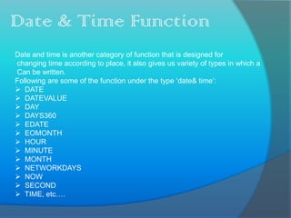 Date & Time Function
Date and time is another category of function that is designed for
changing time according to place, it also gives us variety of types in which a
Can be written.
Following are some of the function under the type ‘date& time’:
 DATE
 DATEVALUE
 DAY
 DAYS360
 EDATE
 EOMONTH
 HOUR
 MINUTE
 MONTH
 NETWORKDAYS
 NOW
 SECOND
 TIME, etc….
 