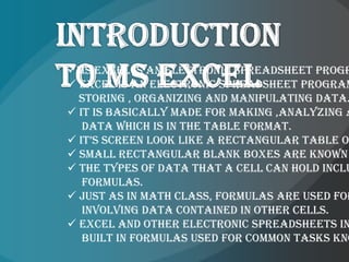 Ms Excel is an electronic spreadsheet progr
 Excel is an electronic spreadsheet program
  storing , organizing and manipulating data.
 It is basically made for making ,analyzing a
   data which is in the table format.
 it’s screen look like a rectangular table o
 small rectangular blank boxes are known
 The types of data that a cell can hold inclu
   formulas.
 Just as in math class, formulas are used for
   involving data contained in other cells.
 Excel and other electronic spreadsheets in
   built in formulas used for common tasks kno
 